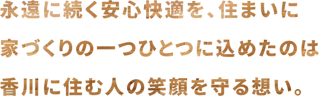 永遠に続く安心快適を、住まいに 家づくりの一つひとつに込めたのは 香川に住む人の笑顔を守る想い。